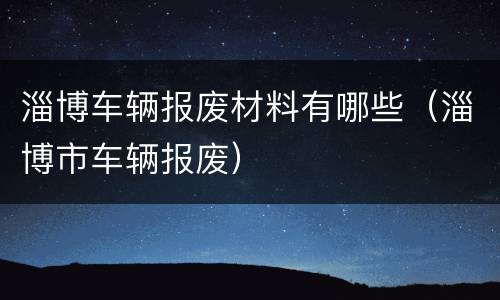 淄博车辆报废材料有哪些（淄博市车辆报废）