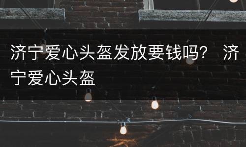 济宁爱心头盔发放要钱吗？ 济宁爱心头盔
