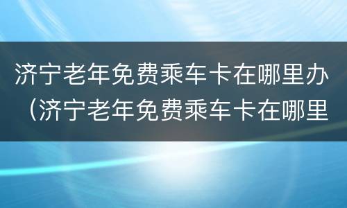 济宁老年免费乘车卡在哪里办（济宁老年免费乘车卡在哪里办理）