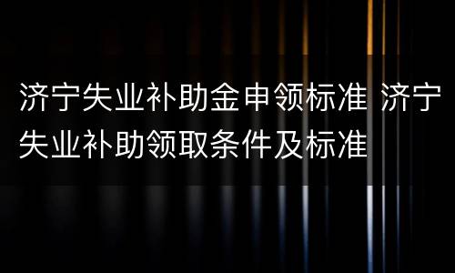济宁失业补助金申领标准 济宁失业补助领取条件及标准