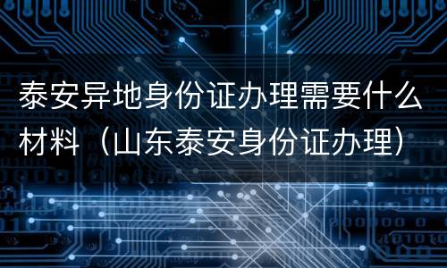 泰安异地身份证办理需要什么材料（山东泰安身份证办理）