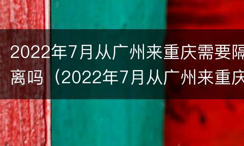 2022年7月从广州来重庆需要隔离吗（2022年7月从广州来重庆需要隔离吗现在）