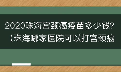2020珠海宫颈癌疫苗多少钱？（珠海哪家医院可以打宫颈癌疫苗）