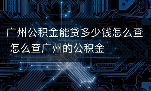 广州公积金能贷多少钱怎么查 怎么查广州的公积金