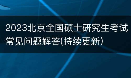 2023北京全国硕士研究生考试常见问题解答(持续更新)