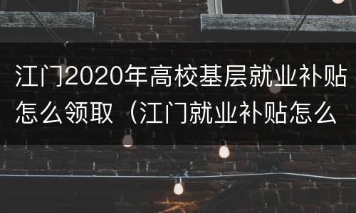 江门2020年高校基层就业补贴怎么领取（江门就业补贴怎么申请）