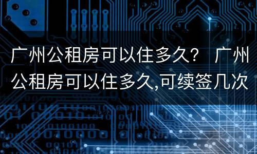 广州公租房可以住多久？ 广州公租房可以住多久,可续签几次