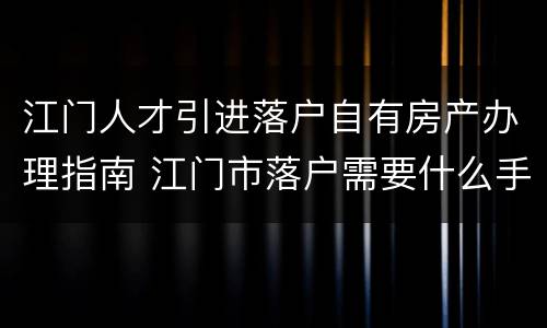 江门人才引进落户自有房产办理指南 江门市落户需要什么手续