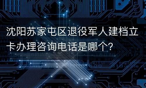 沈阳苏家屯区退役军人建档立卡办理咨询电话是哪个？