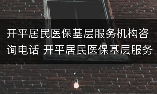 开平居民医保基层服务机构咨询电话 开平居民医保基层服务机构咨询电话是多少