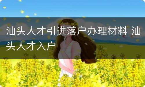汕头人才引进落户办理材料 汕头人才入户