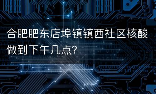合肥肥东店埠镇镇西社区核酸做到下午几点？