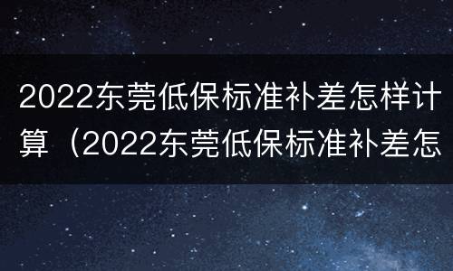 2022东莞低保标准补差怎样计算（2022东莞低保标准补差怎样计算出来的）
