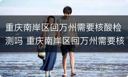 重庆南岸区回万州需要核酸检测吗 重庆南岸区回万州需要核酸检测吗最新