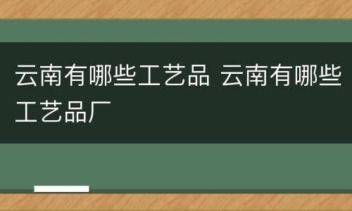 云南有哪些工艺品 云南有哪些工艺品厂