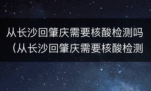 从长沙回肇庆需要核酸检测吗（从长沙回肇庆需要核酸检测吗现在）