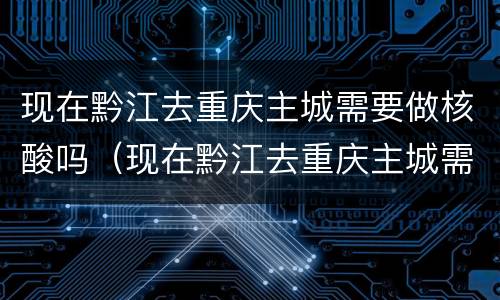 现在黔江去重庆主城需要做核酸吗（现在黔江去重庆主城需要做核酸吗）