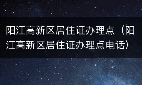 阳江高新区居住证办理点（阳江高新区居住证办理点电话）