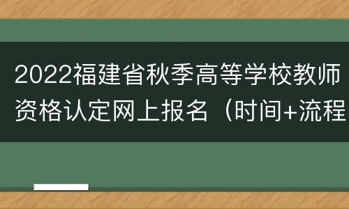 2022福建省秋季高等学校教师资格认定网上报名（时间+流程）