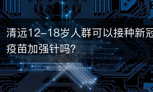 清远12-18岁人群可以接种新冠疫苗加强针吗？