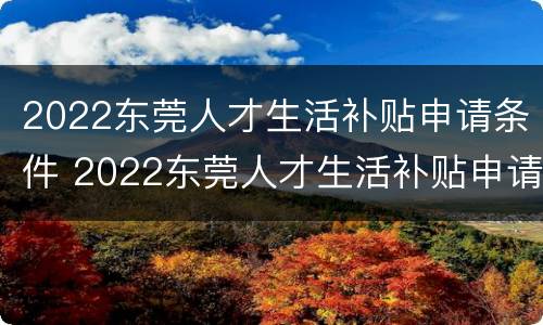 2022东莞人才生活补贴申请条件 2022东莞人才生活补贴申请条件及流程