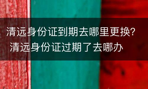 清远身份证到期去哪里更换？ 清远身份证过期了去哪办