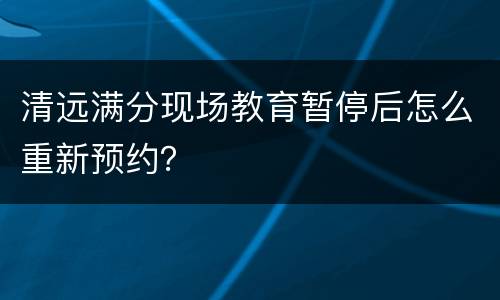 清远满分现场教育暂停后怎么重新预约？