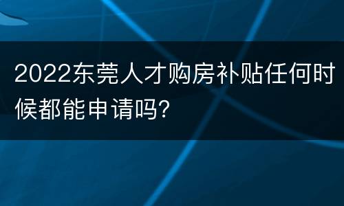 2022东莞人才购房补贴任何时候都能申请吗？