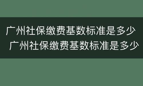 广州社保缴费基数标准是多少 广州社保缴费基数标准是多少钱一个月