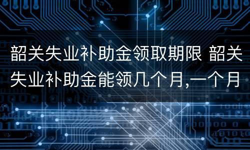 韶关失业补助金领取期限 韶关失业补助金能领几个月,一个月多少钱