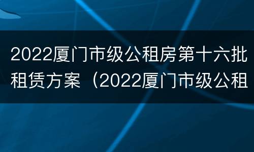 2022厦门市级公租房第十六批租赁方案（2022厦门市级公租房第十六批租赁方案公布）