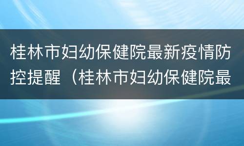 桂林市妇幼保健院最新疫情防控提醒（桂林市妇幼保健院最新疫情防控提醒电话）