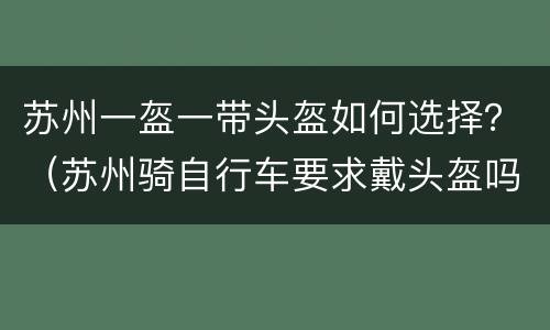 苏州一盔一带头盔如何选择？（苏州骑自行车要求戴头盔吗）