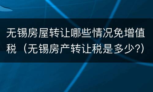 无锡房屋转让哪些情况免增值税（无锡房产转让税是多少?）