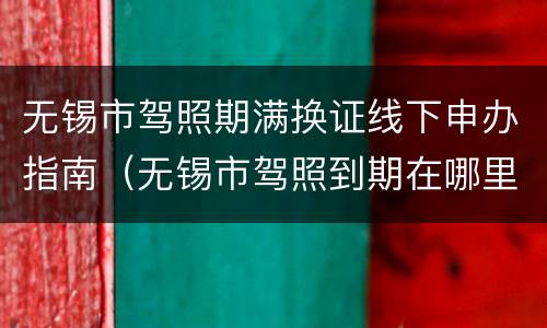 无锡市驾照期满换证线下申办指南（无锡市驾照到期在哪里换证）