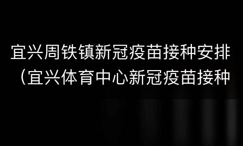 宜兴周铁镇新冠疫苗接种安排（宜兴体育中心新冠疫苗接种）