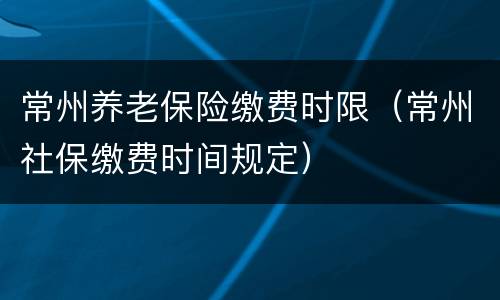 常州养老保险缴费时限（常州社保缴费时间规定）