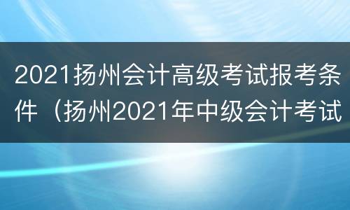 2021扬州会计高级考试报考条件（扬州2021年中级会计考试）