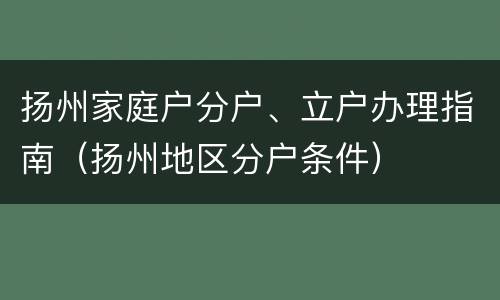 扬州家庭户分户、立户办理指南（扬州地区分户条件）
