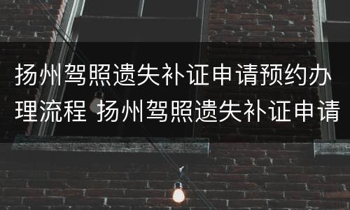 扬州驾照遗失补证申请预约办理流程 扬州驾照遗失补证申请预约办理流程