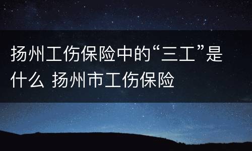 扬州工伤保险中的“三工”是什么 扬州市工伤保险