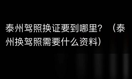 泰州驾照换证要到哪里？（泰州换驾照需要什么资料）