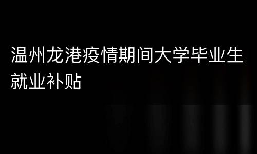 温州龙港疫情期间大学毕业生就业补贴
