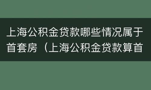 上海公积金贷款哪些情况属于首套房（上海公积金贷款算首套吗）
