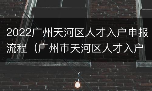2022广州天河区人才入户申报流程（广州市天河区人才入户）