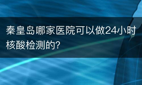 秦皇岛哪家医院可以做24小时核酸检测的？