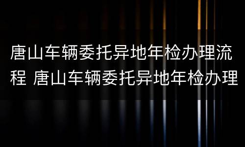 唐山车辆委托异地年检办理流程 唐山车辆委托异地年检办理流程及费用