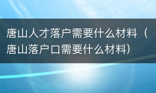 唐山人才落户需要什么材料（唐山落户口需要什么材料）