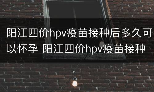 阳江四价hpv疫苗接种后多久可以怀孕 阳江四价hpv疫苗接种后多久可以怀孕生孩子