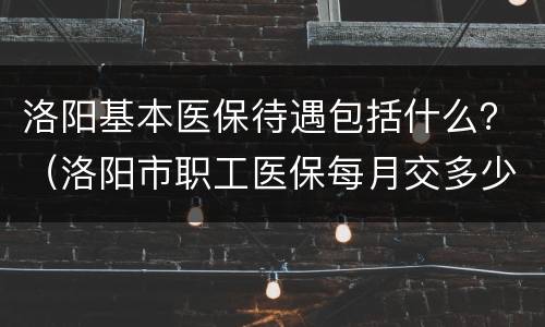 洛阳基本医保待遇包括什么？（洛阳市职工医保每月交多少钱）